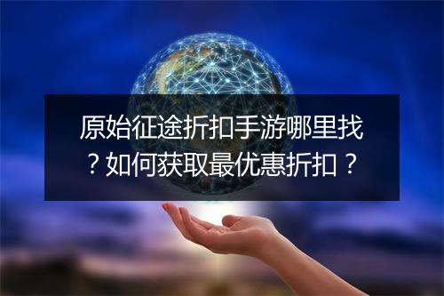 原始征途折扣手游哪里找？如何获取最优惠折扣？
