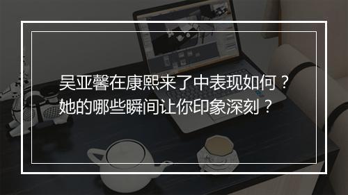 吴亚馨在康熙来了中表现如何?她的哪些瞬间让你印象深刻?
