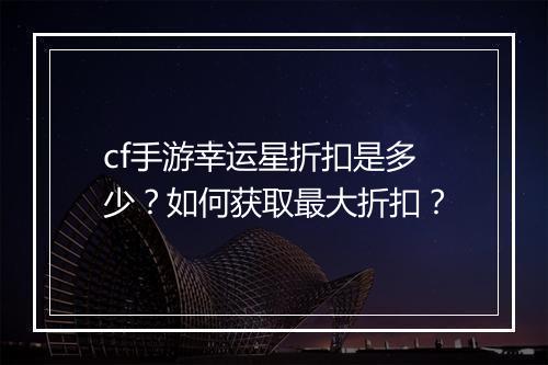 cf手游幸运星折扣是多少?如何获取最大折扣?