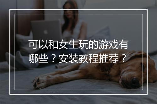 可以和女生玩的游戏有哪些？安装教程推荐？