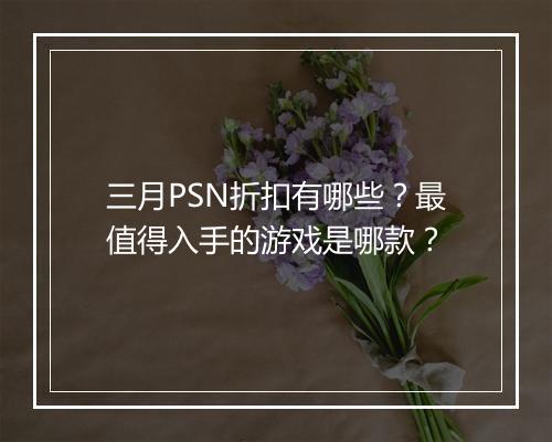 三月PSN折扣有哪些？最值得入手的游戏是哪款？