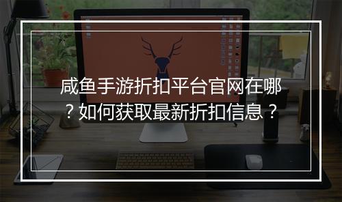 咸鱼手游折扣平台官网在哪?如何获取最新折扣信息?
