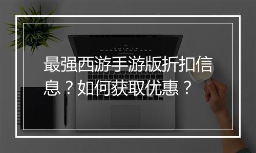 最强西游手游版折扣信息？如何获取优惠？