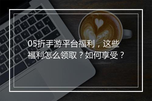05折手游平台福利，这些福利怎么领取？如何享受？