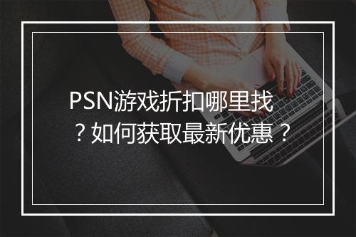 PSN游戏折扣哪里找？如何获取最新优惠？