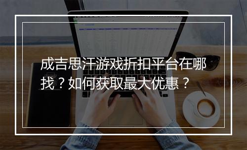 成吉思汗游戏折扣平台在哪找?如何获取最大优惠?