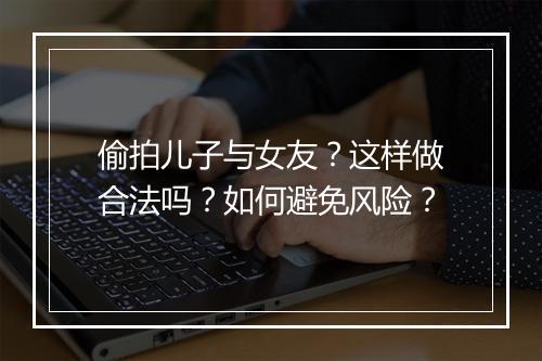 偷拍儿子与女友?这样做合法吗?如何避免风险?