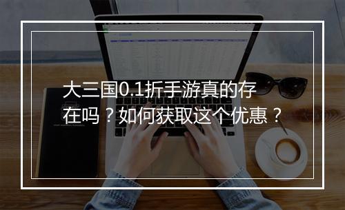 大三国0.1折手游真的存在吗？如何获取这个优惠？