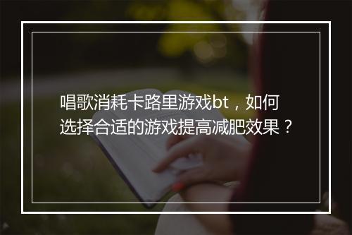 唱歌消耗卡路里游戏bt，如何选择合适的游戏提高减肥效果？