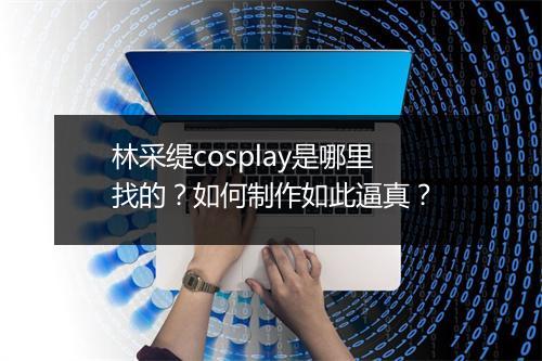 林采缇cosplay是哪里找的？如何制作如此逼真？