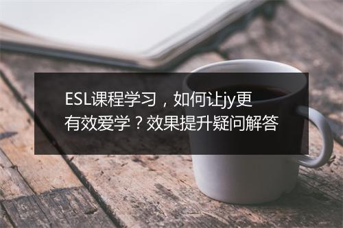 ESL课程学习，如何让jy更有效爱学？效果提升疑问解答