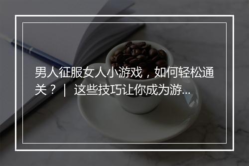 男人征服女人小游戏，如何轻松通关？｜ 这些技巧让你成为游戏高手