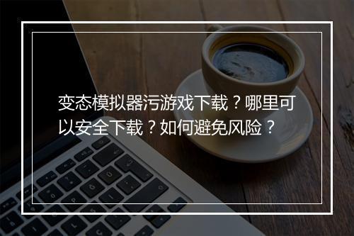 变态模拟器污游戏下载？哪里可以安全下载？如何避免风险？