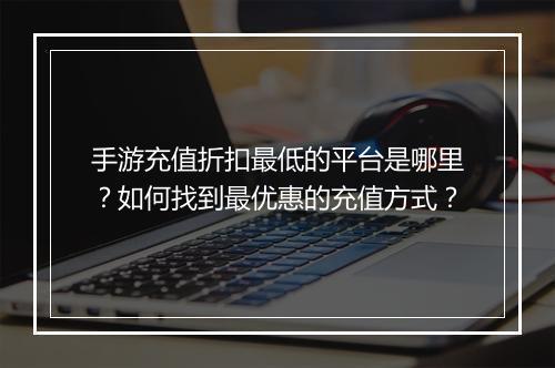 手游充值折扣最低的平台是哪里？如何找到最优惠的充值方式？