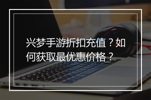 兴梦手游折扣充值?如何获取最优惠价格?