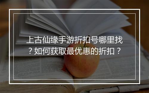 上古仙缘手游折扣号哪里找?如何获取最优惠的折扣?