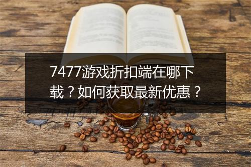 7477游戏折扣端在哪下载？如何获取最新优惠？