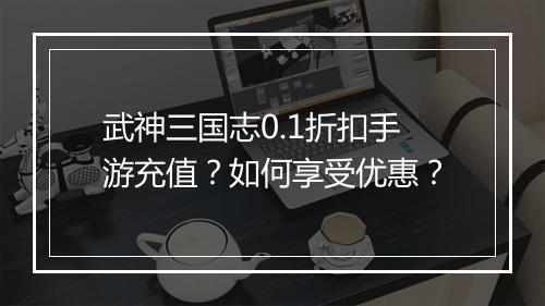 武神三国志0.1折扣手游充值？如何享受优惠？