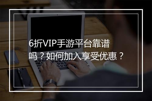 6折VIP手游平台靠谱吗？如何加入享受优惠？