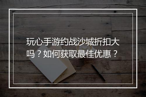 玩心手游约战沙城折扣大吗?如何获取最佳优惠?