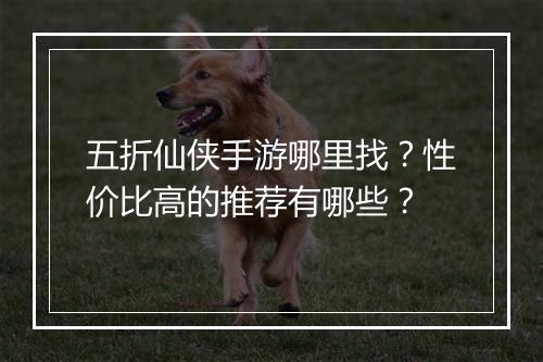 五折仙侠手游哪里找？性价比高的推荐有哪些？