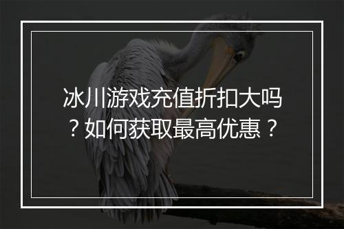 冰川游戏充值折扣大吗？如何获取最高优惠？