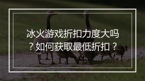 冰火游戏折扣力度大吗?如何获取最低折扣?
