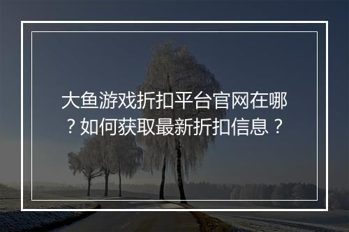 大鱼游戏折扣平台官网在哪?如何获取最新折扣信息?