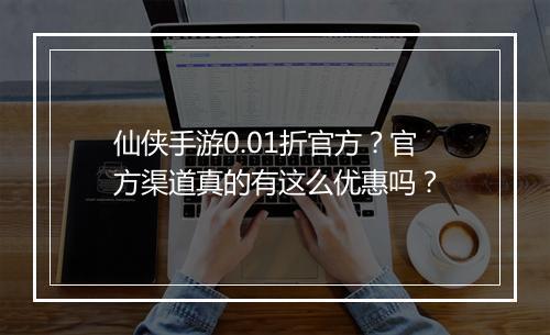 仙侠手游0.01折官方？官方渠道真的有这么优惠吗？