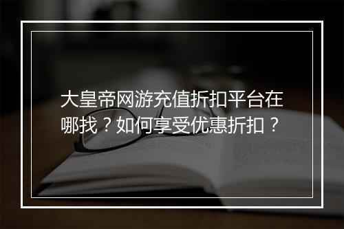 大皇帝网游充值折扣平台在哪找？如何享受优惠折扣？