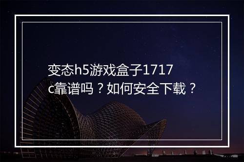 变态h5游戏盒子1717c靠谱吗？如何安全下载？