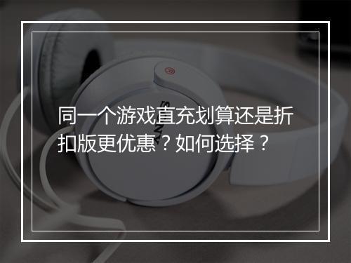 同一个游戏直充划算还是折扣版更优惠？如何选择？