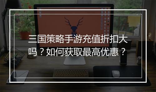 三国策略手游充值折扣大吗?如何获取最高优惠?