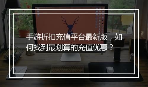 手游折扣充值平台最新版，如何找到最划算的充值优惠？