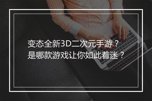 变态全新3D二次元手游？是哪款游戏让你如此着迷？