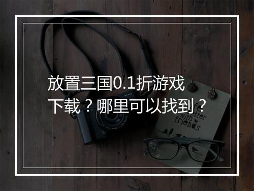 放置三国0.1折游戏下载？哪里可以找到？