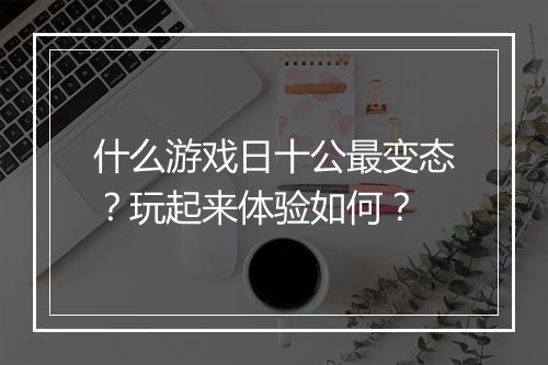 什么游戏日十公最变态?玩起来体验如何?