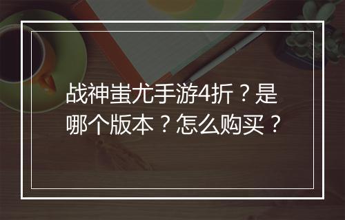 战神蚩尤手游4折？是哪个版本？怎么购买？