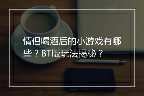 情侣喝酒后的小游戏有哪些？BT版玩法揭秘？