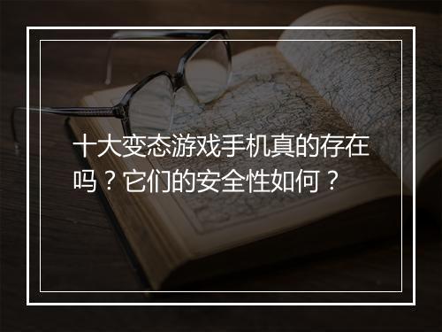 十大变态游戏手机真的存在吗?它们的安全性如何?