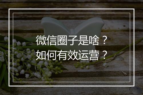 微信圈子是啥？如何有效运营？