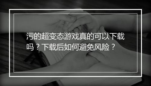 污的超变态游戏真的可以下载吗？下载后如何避免风险？