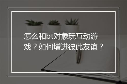 怎么和bt对象玩互动游戏？如何增进彼此友谊？