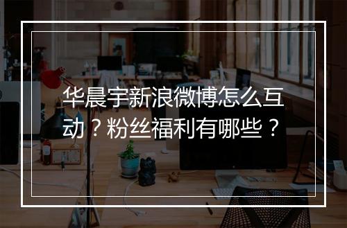 华晨宇新浪微博怎么互动?粉丝福利有哪些?