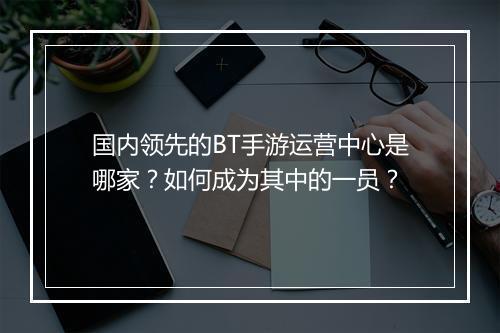 国内领先的BT手游运营中心是哪家？如何成为其中的一员？