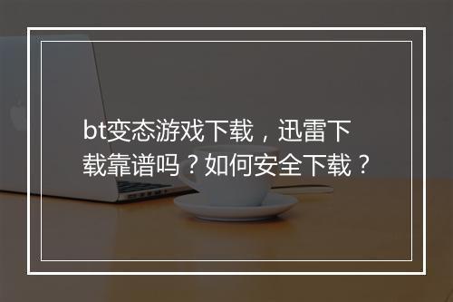 bt变态游戏下载，迅雷下载靠谱吗？如何安全下载？