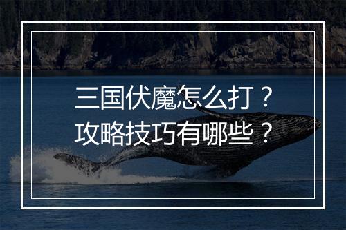 三国伏魔怎么打?攻略技巧有哪些?