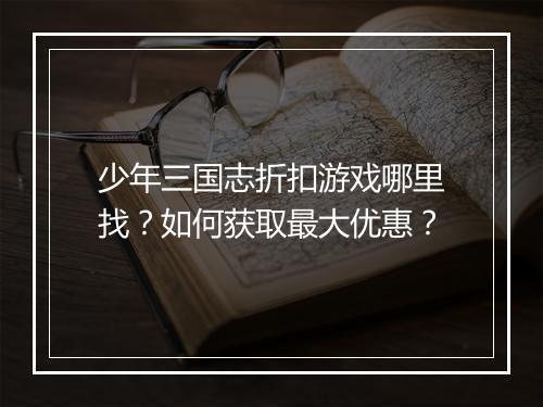 少年三国志折扣游戏哪里找？如何获取最大优惠？