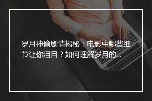 岁月神偷剧情揭秘：电影中哪些细节让你泪目？如何理解岁月的偷走？