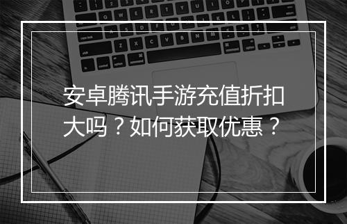 安卓腾讯手游充值折扣大吗?如何获取优惠?